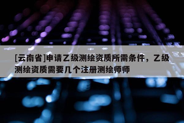 [云南省]申請(qǐng)乙級(jí)測(cè)繪資質(zhì)所需條件，乙級(jí)測(cè)繪資質(zhì)需要幾個(gè)注冊(cè)測(cè)繪師師