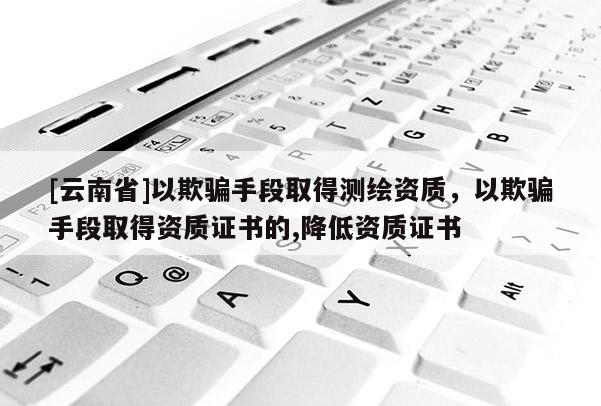 [云南省]以欺騙手段取得測繪資質(zhì)，以欺騙手段取得資質(zhì)證書的,降低資質(zhì)證書