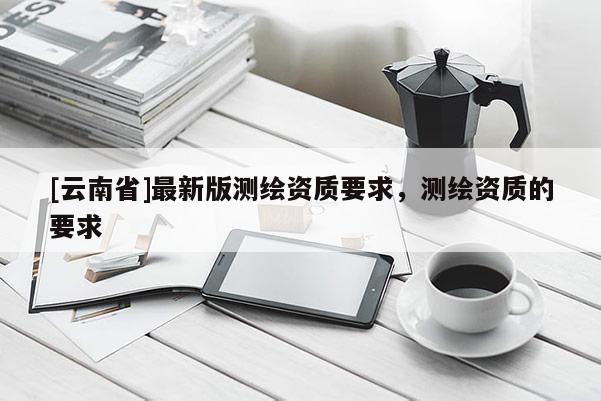 [云南省]最新版測繪資質(zhì)要求，測繪資質(zhì)的要求