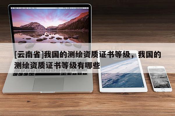 [云南省]我國的測繪資質(zhì)證書等級，我國的測繪資質(zhì)證書等級有哪些