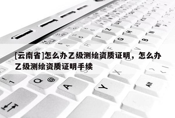 [云南省]怎么辦乙級測繪資質(zhì)證明，怎么辦乙級測繪資質(zhì)證明手續(xù)