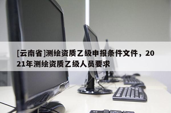 [云南省]測繪資質(zhì)乙級申報條件文件，2021年測繪資質(zhì)乙級人員要求