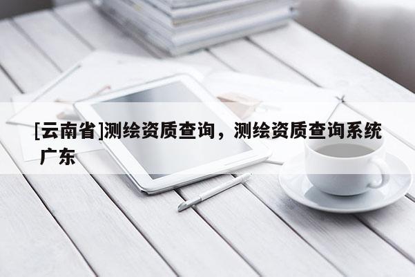 [云南省]測繪資質(zhì)查詢，測繪資質(zhì)查詢系統(tǒng) 廣東