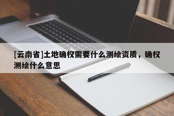 [云南省]土地確權需要什么測繪資質，確權測繪什么意思