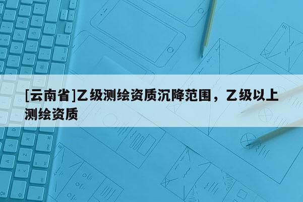 [云南省]乙級測繪資質沉降范圍，乙級以上測繪資質