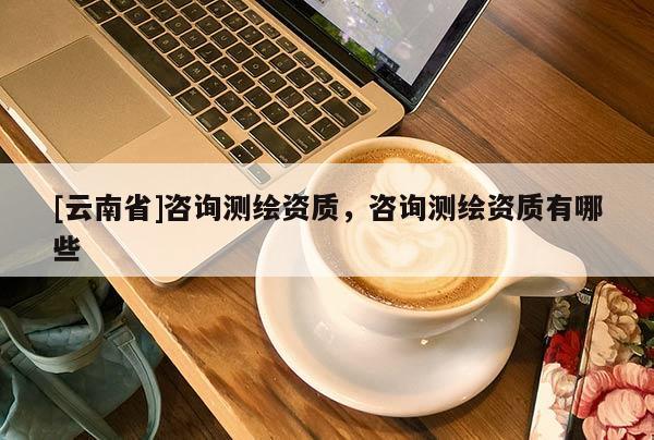 [云南省]咨詢測繪資質，咨詢測繪資質有哪些