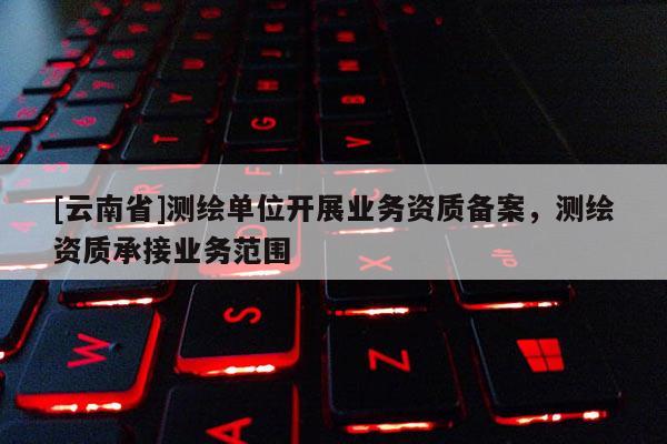 [云南省]測繪單位開展業(yè)務(wù)資質(zhì)備案，測繪資質(zhì)承接業(yè)務(wù)范圍