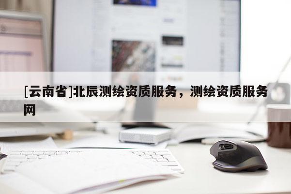 [云南省]北辰測(cè)繪資質(zhì)服務(wù)，測(cè)繪資質(zhì)服務(wù)網(wǎng)