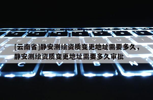 [云南省]靜安測繪資質(zhì)變更地址需要多久，靜安測繪資質(zhì)變更地址需要多久審批
