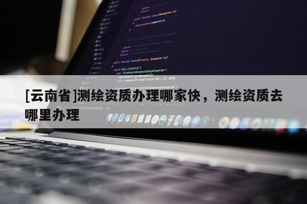 [云南省]測繪資質(zhì)辦理哪家快，測繪資質(zhì)去哪里辦理