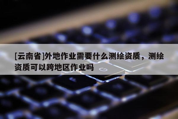 [云南省]外地作業(yè)需要什么測繪資質，測繪資質可以跨地區(qū)作業(yè)嗎