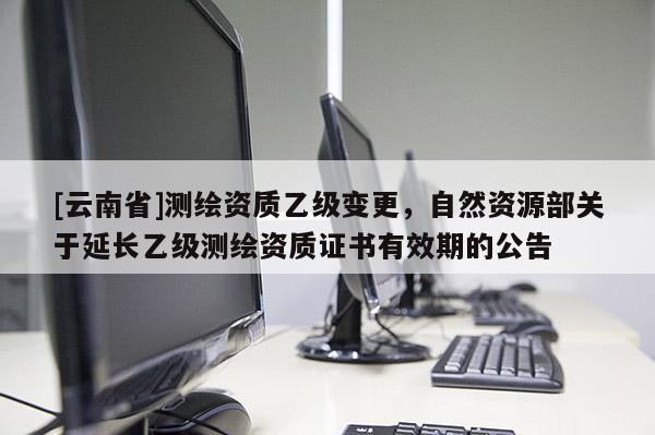 [云南省]測繪資質(zhì)乙級變更，自然資源部關(guān)于延長乙級測繪資質(zhì)證書有效期的公告