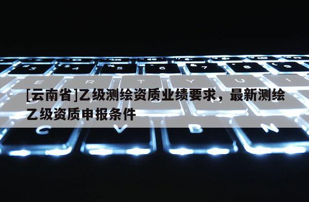 [云南省]乙級測繪資質(zhì)業(yè)績要求，最新測繪乙級資質(zhì)申報條件