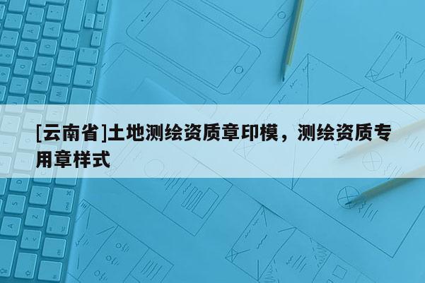 [云南省]土地測繪資質(zhì)章印模，測繪資質(zhì)專用章樣式
