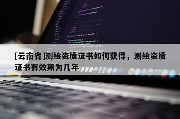 [云南省]測繪資質(zhì)證書如何獲得，測繪資質(zhì)證書有效期為幾年