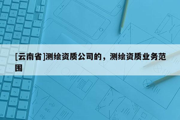 [云南省]測繪資質(zhì)公司的，測繪資質(zhì)業(yè)務(wù)范圍