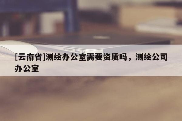 [云南省]測繪辦公室需要資質(zhì)嗎，測繪公司辦公室
