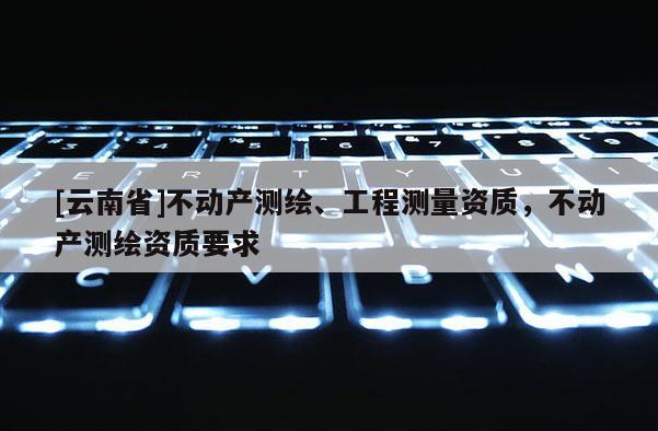 [云南省]不動(dòng)產(chǎn)測(cè)繪、工程測(cè)量資質(zhì)，不動(dòng)產(chǎn)測(cè)繪資質(zhì)要求