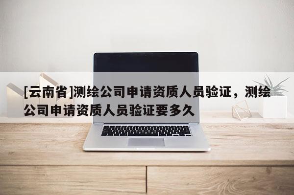 [云南省]測(cè)繪公司申請(qǐng)資質(zhì)人員驗(yàn)證，測(cè)繪公司申請(qǐng)資質(zhì)人員驗(yàn)證要多久