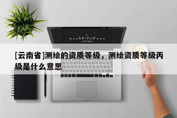 [云南省]測繪的資質(zhì)等級，測繪資質(zhì)等級丙級是什么意思