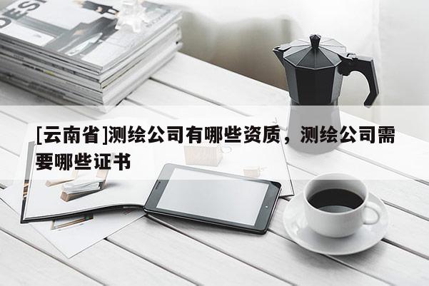 [云南省]測繪公司有哪些資質(zhì)，測繪公司需要哪些證書