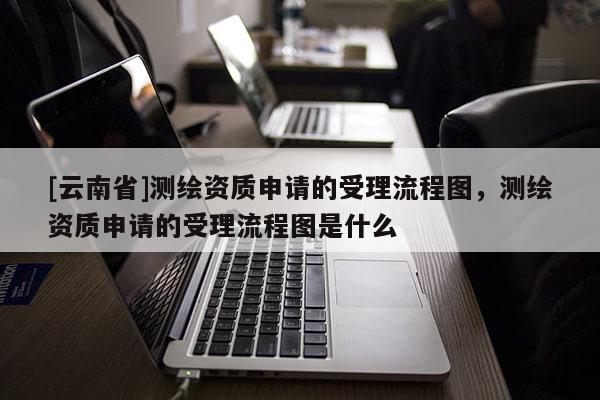 [云南省]測繪資質(zhì)申請的受理流程圖，測繪資質(zhì)申請的受理流程圖是什么