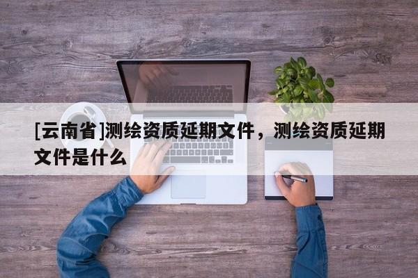 [云南省]測繪資質(zhì)延期文件，測繪資質(zhì)延期文件是什么