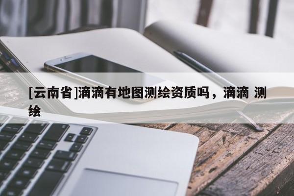 [云南省]滴滴有地圖測繪資質(zhì)嗎，滴滴 測繪