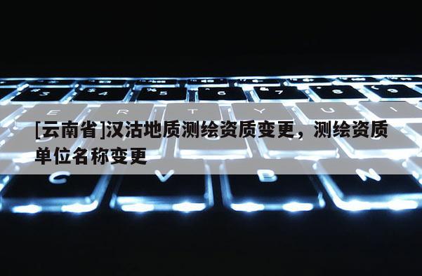 [云南省]漢沽地質(zhì)測繪資質(zhì)變更，測繪資質(zhì)單位名稱變更