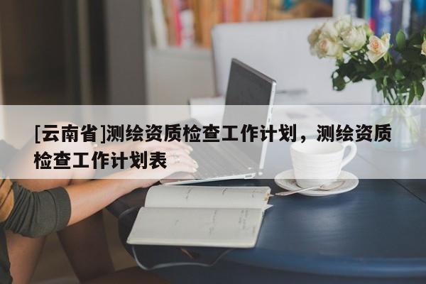 [云南省]測繪資質(zhì)檢查工作計劃，測繪資質(zhì)檢查工作計劃表