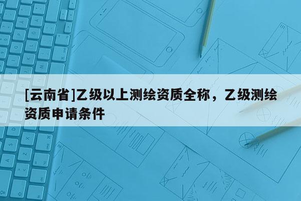 [云南省]乙級以上測繪資質(zhì)全稱，乙級測繪資質(zhì)申請條件