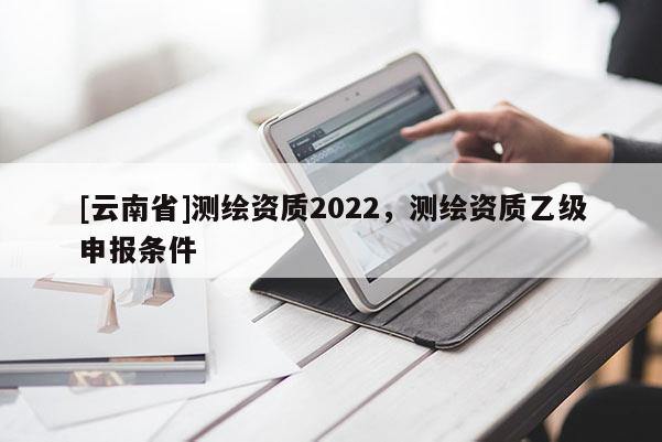 [云南省]測繪資質(zhì)2022，測繪資質(zhì)乙級申報條件