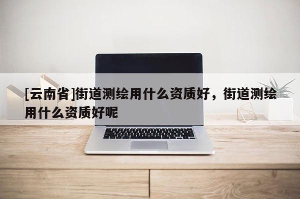 [云南省]街道測繪用什么資質(zhì)好，街道測繪用什么資質(zhì)好呢
