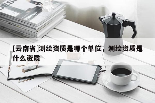 [云南省]測繪資質(zhì)是哪個單位，測繪資質(zhì)是什么資質(zhì)