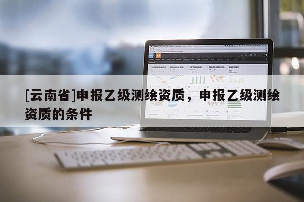 [云南省]申報乙級測繪資質(zhì)，申報乙級測繪資質(zhì)的條件