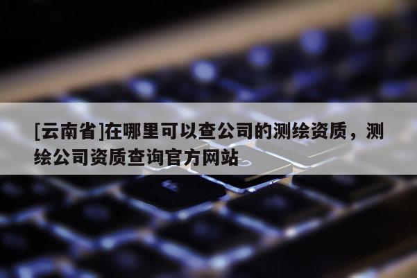 [云南省]在哪里可以查公司的測繪資質(zhì)，測繪公司資質(zhì)查詢官方網(wǎng)站