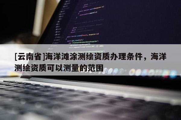 [云南省]海洋灘涂測繪資質(zhì)辦理條件，海洋測繪資質(zhì)可以測量的范圍