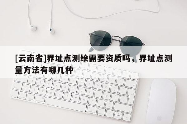 [云南省]界址點(diǎn)測繪需要資質(zhì)嗎，界址點(diǎn)測量方法有哪幾種