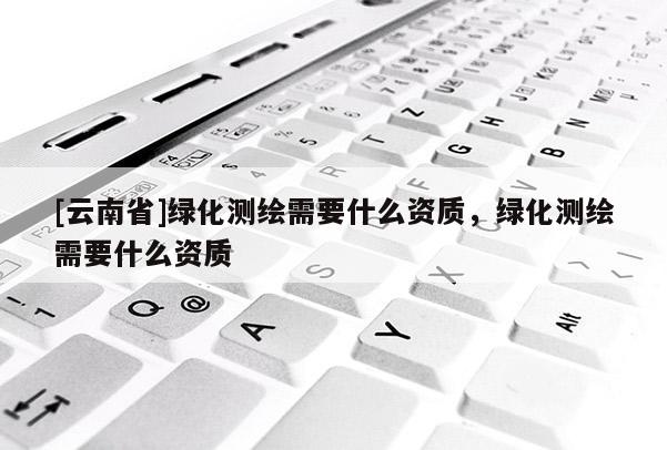 [云南省]綠化測繪需要什么資質(zhì)，綠化測繪需要什么資質(zhì)