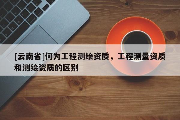 [云南省]何為工程測繪資質(zhì)，工程測量資質(zhì)和測繪資質(zhì)的區(qū)別
