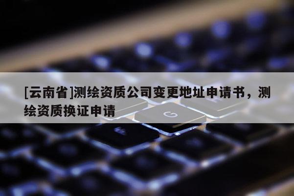 [云南省]測繪資質(zhì)公司變更地址申請書，測繪資質(zhì)換證申請