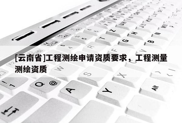 [云南省]工程測繪申請資質(zhì)要求，工程測量測繪資質(zhì)