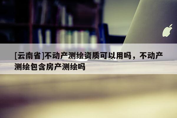 [云南省]不動(dòng)產(chǎn)測(cè)繪資質(zhì)可以用嗎，不動(dòng)產(chǎn)測(cè)繪包含房產(chǎn)測(cè)繪嗎