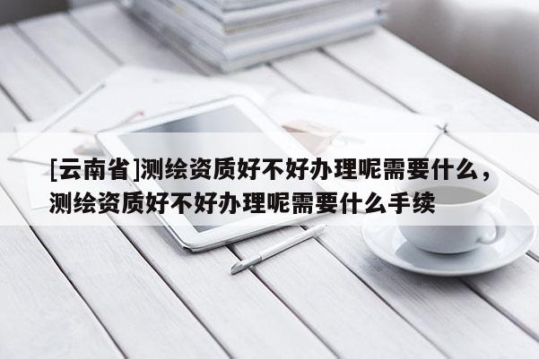 [云南省]測繪資質(zhì)好不好辦理呢需要什么，測繪資質(zhì)好不好辦理呢需要什么手續(xù)