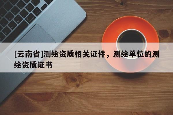 [云南省]測繪資質(zhì)相關(guān)證件，測繪單位的測繪資質(zhì)證書