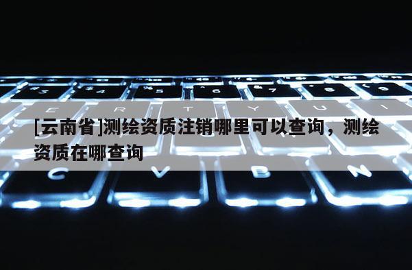 [云南省]測(cè)繪資質(zhì)注銷哪里可以查詢，測(cè)繪資質(zhì)在哪查詢