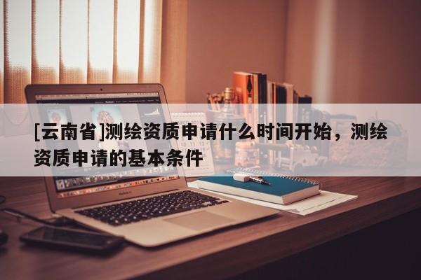 [云南省]測(cè)繪資質(zhì)申請(qǐng)什么時(shí)間開始，測(cè)繪資質(zhì)申請(qǐng)的基本條件