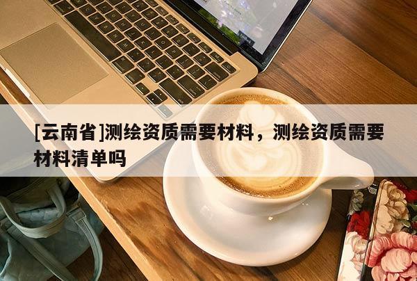 [云南省]測繪資質(zhì)需要材料，測繪資質(zhì)需要材料清單嗎