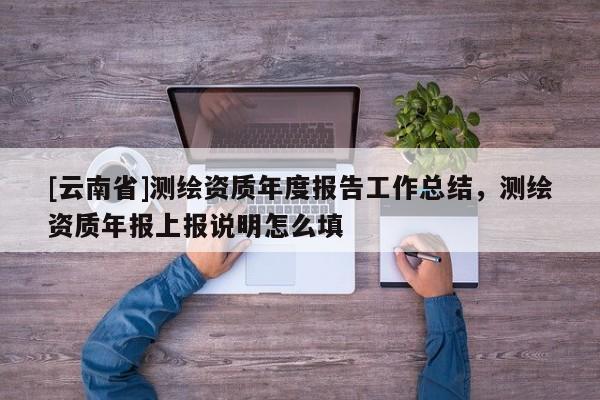 [云南省]測繪資質(zhì)年度報告工作總結(jié)，測繪資質(zhì)年報上報說明怎么填