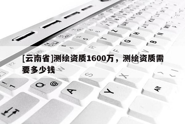 [云南省]測繪資質(zhì)1600萬，測繪資質(zhì)需要多少錢